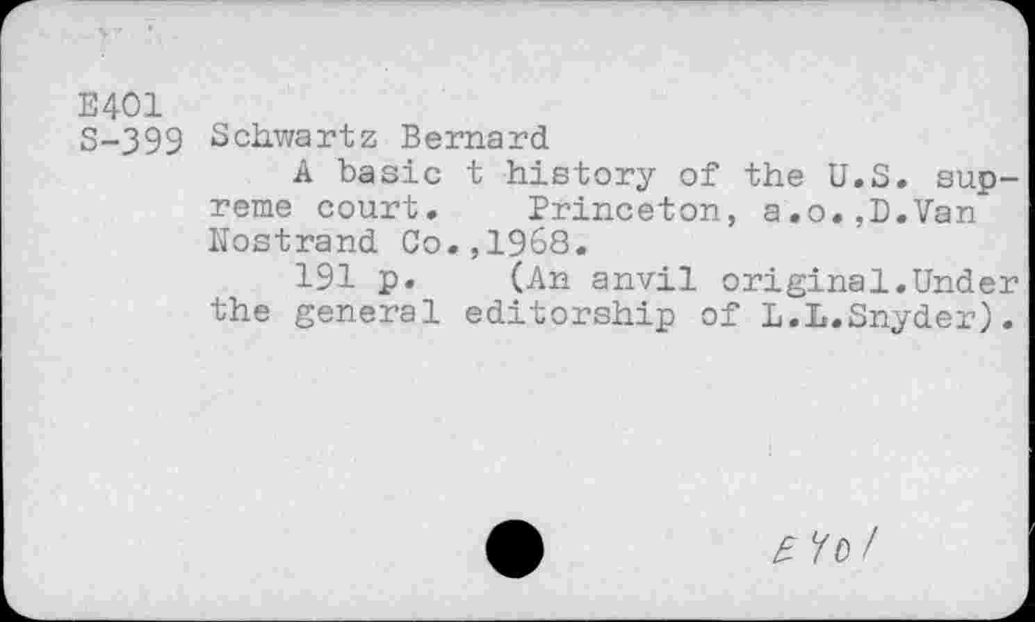 ﻿E401
S-399 Schv/artz Bernard
A basic t history of the U.S. supreme court. Princeton, a.o.,D.Van Nostrand Co.,1968.
191 p. (An anvil original.Under the general editorship of L.L.Snyder).